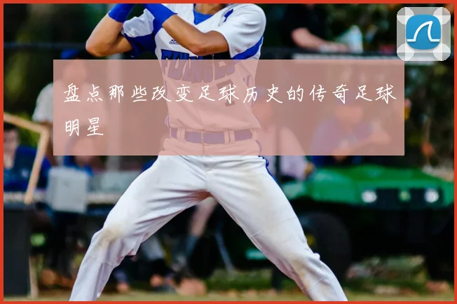 盘点那些改变足球历史的传奇足球明星