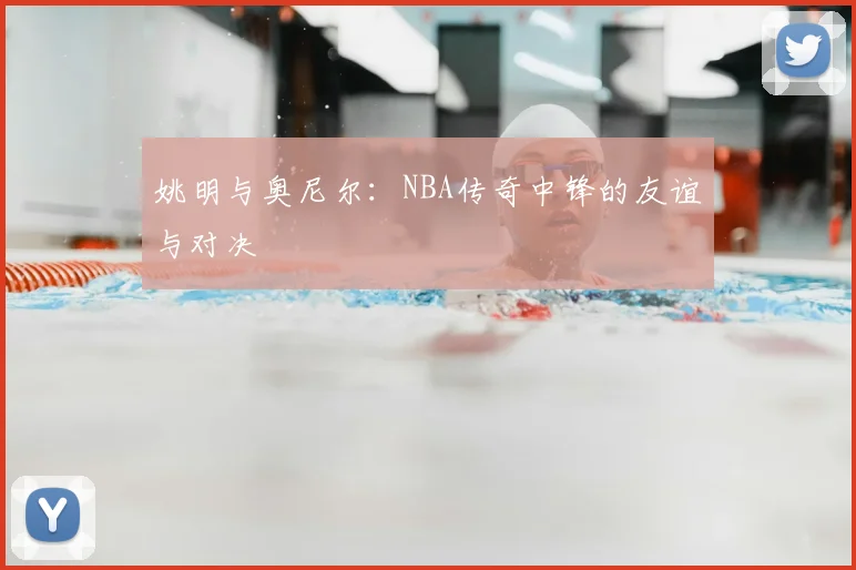 姚明与奥尼尔:NBA传奇中锋的友谊与对决