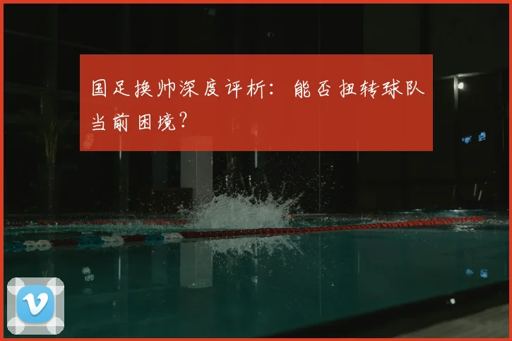 国足换帅深度评析:能否扭转球队当前困境?