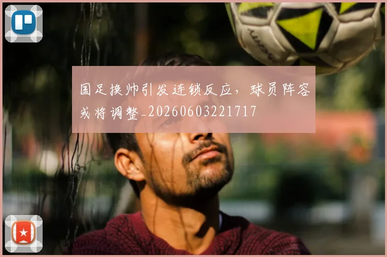 国足换帅引发连锁反应,球员阵容或将调整_20260603221717