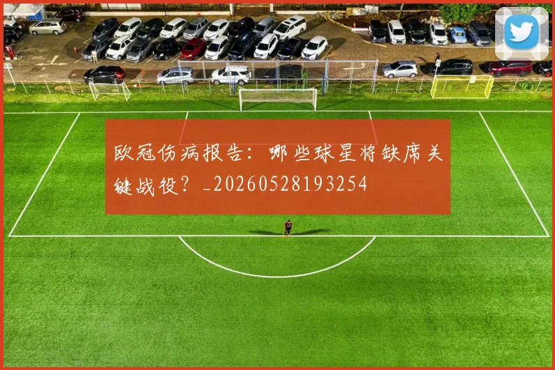 欧冠伤病报告：哪些球星将缺席关键战役？_20260528193254