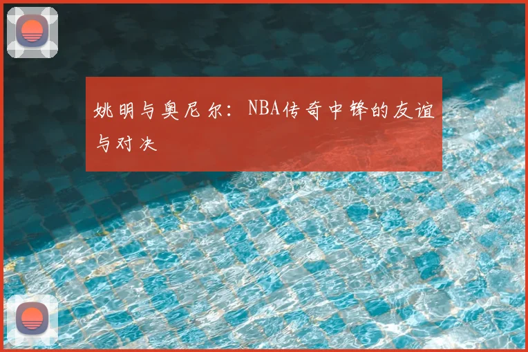 姚明与奥尼尔：NBA传奇中锋的友谊与对决