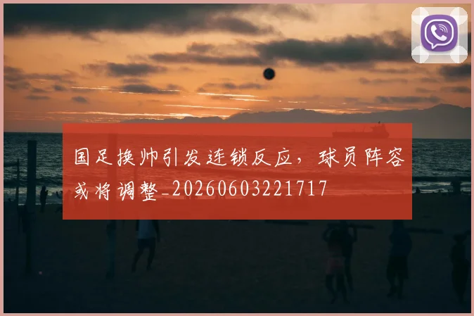 国足换帅引发连锁反应，球员阵容或将调整_20260603221717