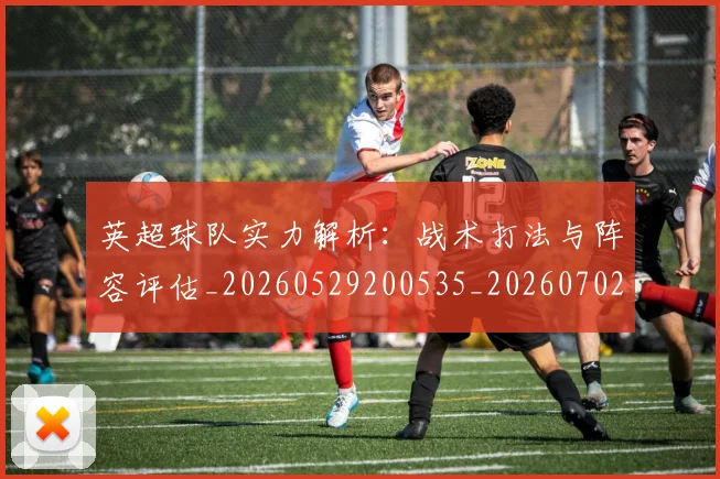 英超球队实力解析:战术打法与阵容评估_20260529200535_20260702174334